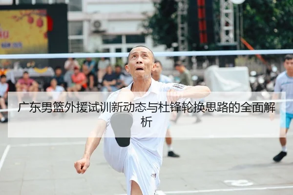 广东男篮外援试训新动态与杜锋轮换思路的全面解析
